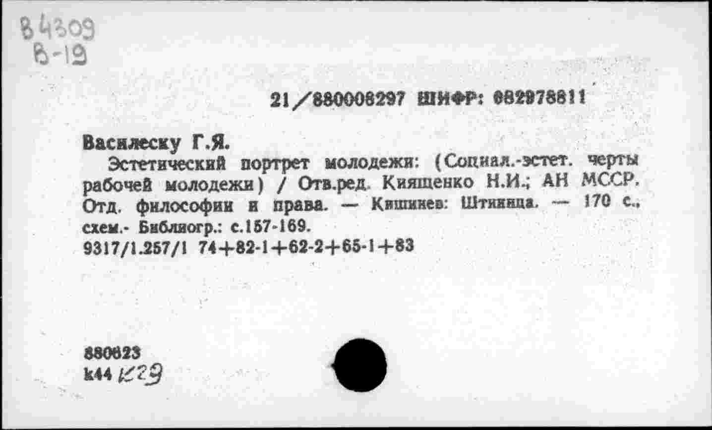 ﻿21/88000829? ШИФР: 882978811
Василеску Г.Я.
Эстетический портрет молодежи: (Социал.-эстет, черты рабочей молодежи) / Отв.ред. Киятенко Н.И.; АН МССР. Отд. философии и права. — Кишинев: Штииннж. — 170 с., схем.- Библиогр.: с.157-169.
9317/1.257/1 744-82-1 +62-2+65-14-83
880623 К44